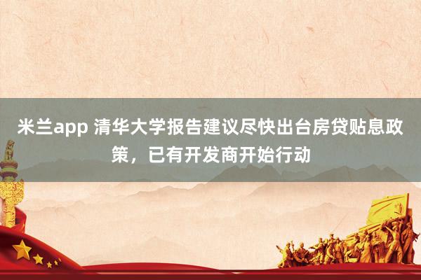 米兰app 清华大学报告建议尽快出台房贷贴息政策，已有开发商开始行动