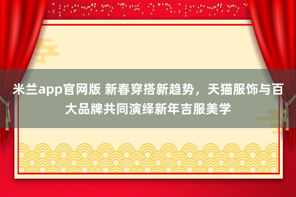 米兰app官网版 新春穿搭新趋势，天猫服饰与百大品牌共同演绎新年吉服美学