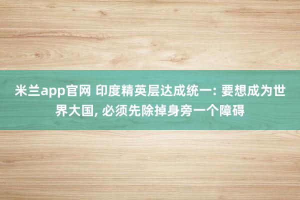 米兰app官网 印度精英层达成统一: 要想成为世界大国, 必须先除掉身旁一个障碍