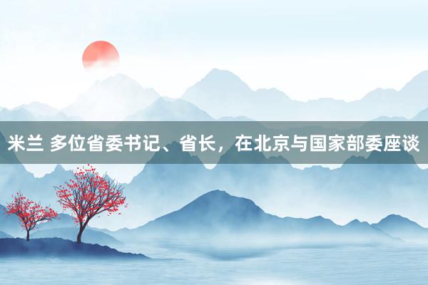 米兰 多位省委书记、省长，在北京与国家部委座谈