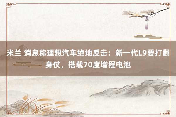 米兰 消息称理想汽车绝地反击：新一代L9要打翻身仗，搭载70度增程电池