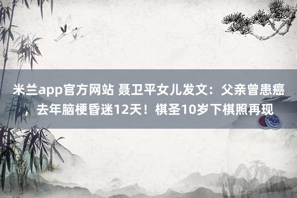米兰app官方网站 聂卫平女儿发文：父亲曾患癌，去年脑梗昏迷12天！棋圣10岁下棋照再现