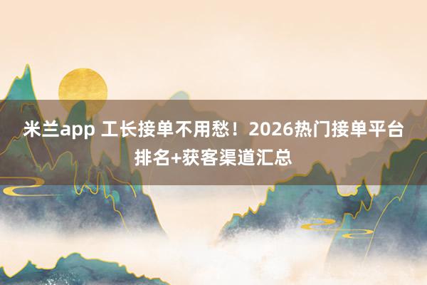 米兰app 工长接单不用愁！2026热门接单平台排名+获客渠道汇总