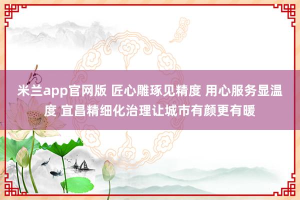 米兰app官网版 匠心雕琢见精度 用心服务显温度 宜昌精细化治理让城市有颜更有暖
