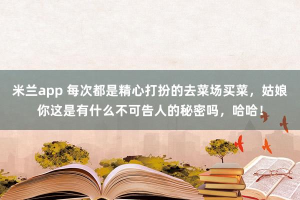 米兰app 每次都是精心打扮的去菜场买菜，姑娘你这是有什么不可告人的秘密吗，哈哈！