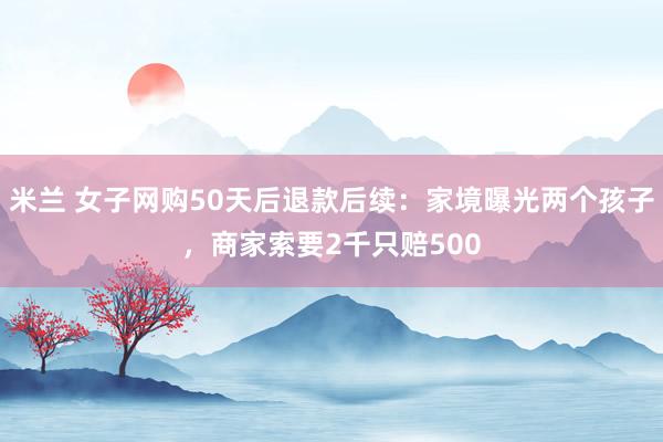 米兰 女子网购50天后退款后续：家境曝光两个孩子，商家索要2千只赔500