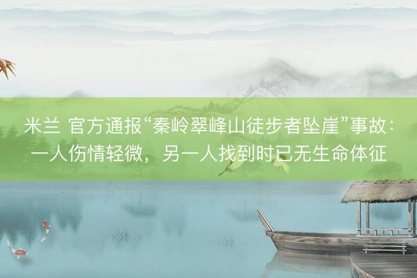米兰 官方通报“秦岭翠峰山徒步者坠崖”事故：一人伤情轻微，另一人找到时已无生命体征