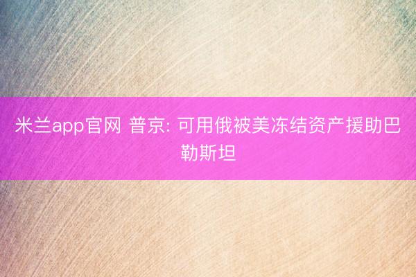 米兰app官网 普京: 可用俄被美冻结资产援助巴勒斯坦