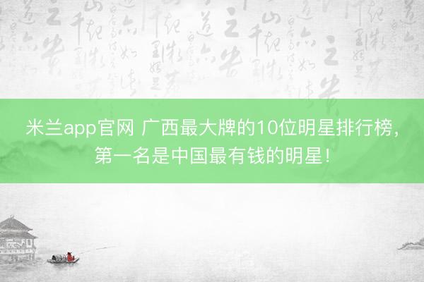 米兰app官网 广西最大牌的10位明星排行榜，第一名是中国最有钱的明星！