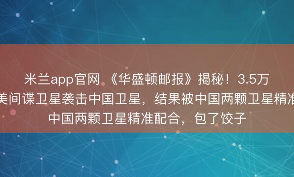 米兰app官网 《华盛顿邮报》揭秘！3.5万公里高空斗智：美间谍卫星袭击中国卫星，结果被中国两颗卫星精准配合，包了饺子