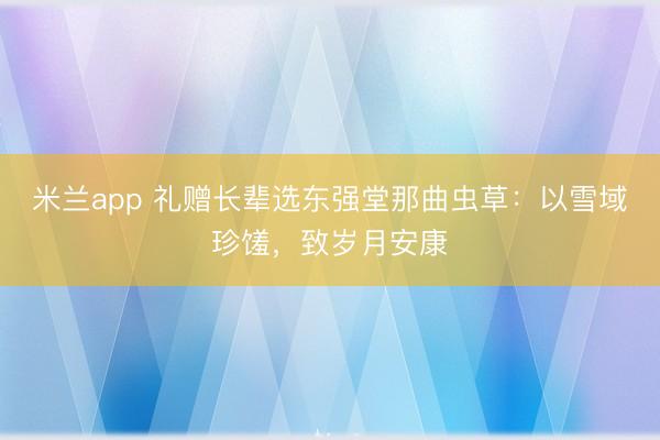 米兰app 礼赠长辈选东强堂那曲虫草：以雪域珍馐，致岁月安康