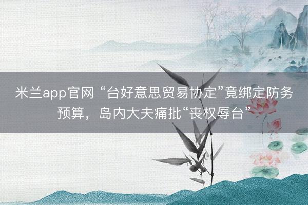 米兰app官网 “台好意思贸易协定”竟绑定防务预算，岛内大夫痛批“丧权辱台”