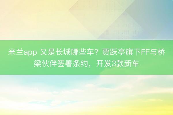 米兰app 又是长城哪些车？贾跃亭旗下FF与桥梁伙伴签署条约，开发3款新车