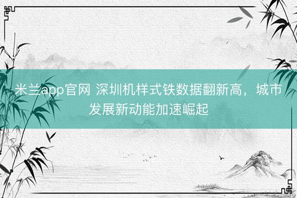 米兰app官网 深圳机样式铁数据翻新高，城市发展新动能加速崛起