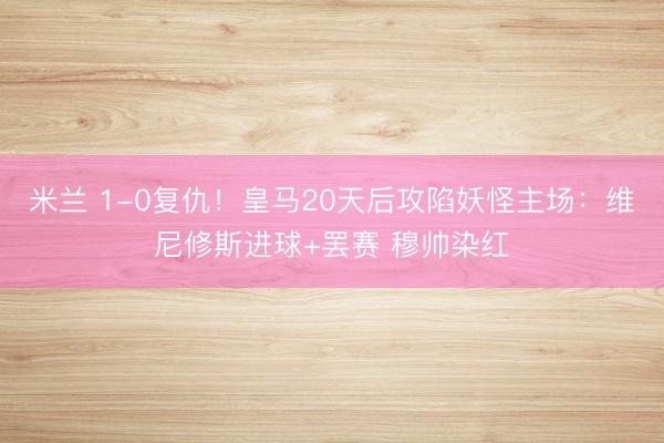 米兰 1-0复仇！皇马20天后攻陷妖怪主场：维尼修斯进球+罢赛 穆帅染红