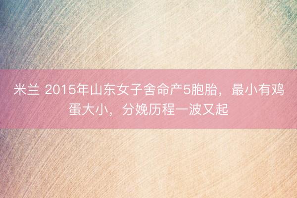 米兰 2015年山东女子舍命产5胞胎，最小有鸡蛋大小，分娩历程一波又起