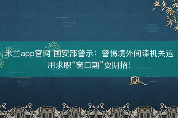 米兰app官网 国安部警示：警惕境外间谍机关运用求职“窗口期”耍阴招！
