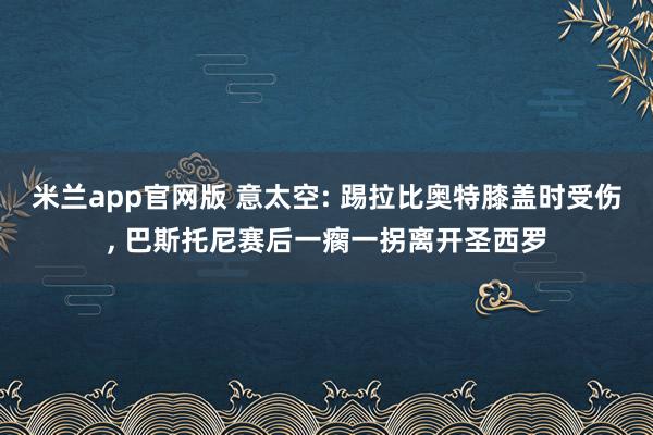 米兰app官网版 意太空: 踢拉比奥特膝盖时受伤, 巴斯托尼赛后一瘸一拐离开圣西罗