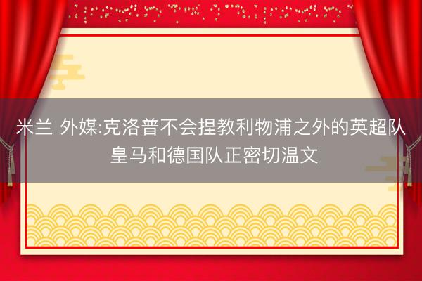 米兰 外媒:克洛普不会捏教利物浦之外的英超队 皇马和德国队正密切温文