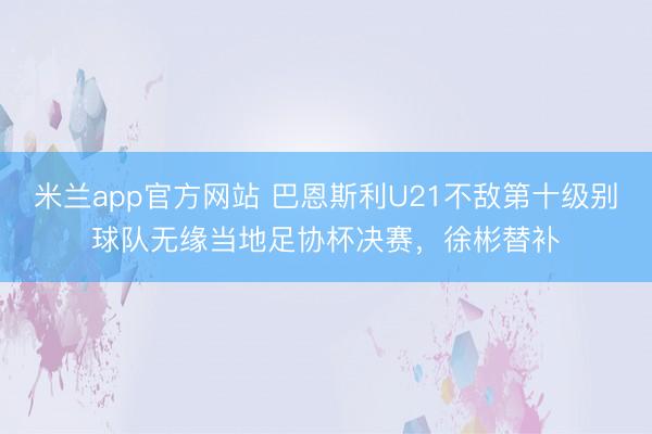 米兰app官方网站 巴恩斯利U21不敌第十级别球队无缘当地足协杯决赛，徐彬替补