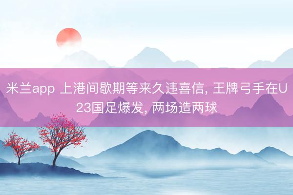 米兰app 上港间歇期等来久违喜信, 王牌弓手在U23国足爆发, 两场造两球