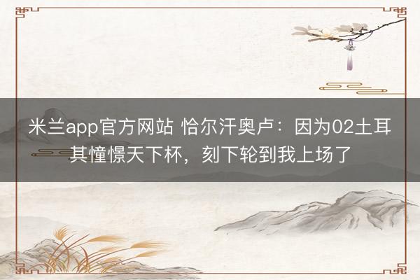米兰app官方网站 恰尔汗奥卢：因为02土耳其憧憬天下杯，刻下轮到我上场了