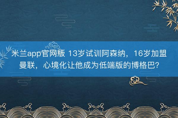 米兰app官网版 13岁试训阿森纳，16岁加盟曼联，心境化让他成为低端版的博格巴？