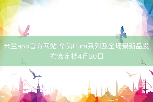 米兰app官方网站 华为Pura系列及全场景新品发布会定档4月20日