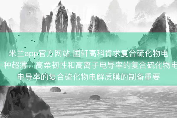 米兰app官方网站 国轩高科肯求复合硫化物电解质膜专利, 提供一种超薄、高柔韧性和高离子电导率的复合硫化物电解质膜的制备重要