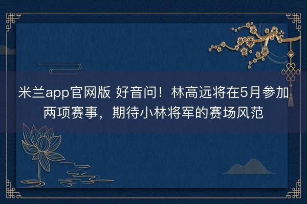 米兰app官网版 好音问！林高远将在5月参加两项赛事，期待小林将军的赛场风范