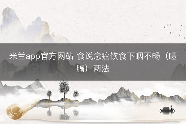 米兰app官方网站 食说念癌饮食下咽不畅（噎膈）两法