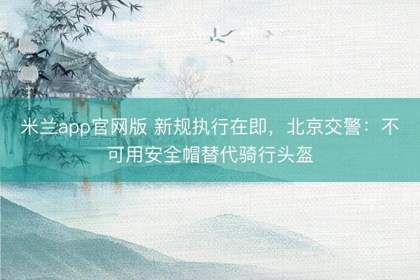 米兰app官网版 新规执行在即，北京交警：不可用安全帽替代骑行头盔