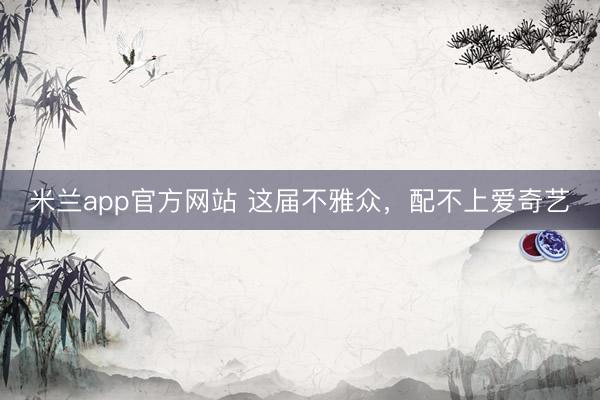 米兰app官方网站 这届不雅众，配不上爱奇艺