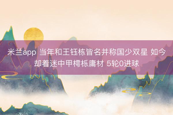 米兰app 当年和王钰栋皆名并称国少双星 如今却着迷中甲樗栎庸材 5轮0进球