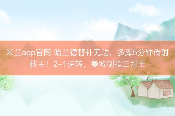 米兰app官网 哈兰德替补无功，多库5分钟传射救主！2-1逆转，曼城剑指三冠王