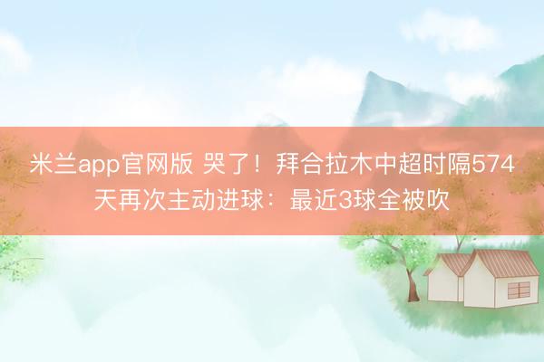 米兰app官网版 哭了！拜合拉木中超时隔574天再次主动进球：最近3球全被吹