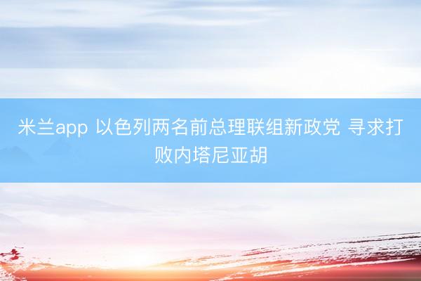 米兰app 以色列两名前总理联组新政党 寻求打败内塔尼亚胡