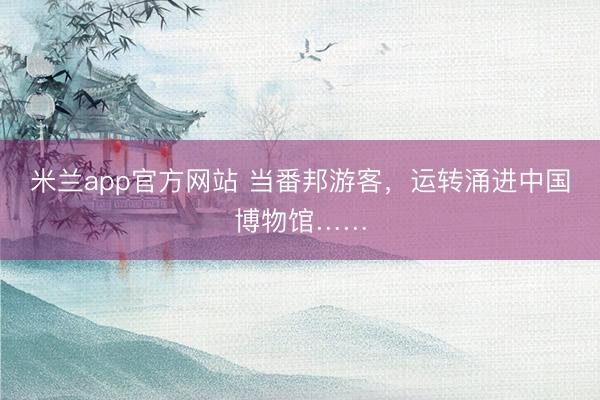 米兰app官方网站 当番邦游客，运转涌进中国博物馆……