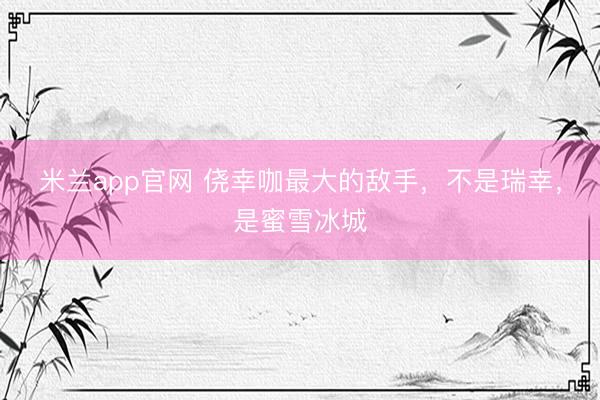 米兰app官网 侥幸咖最大的敌手，不是瑞幸，是蜜雪冰城