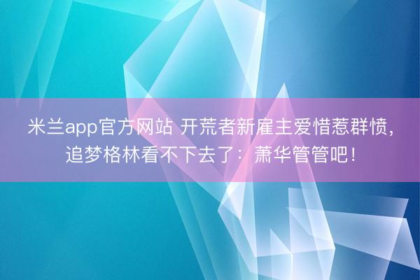 米兰app官方网站 开荒者新雇主爱惜惹群愤，追梦格林看不下去了：萧华管管吧！