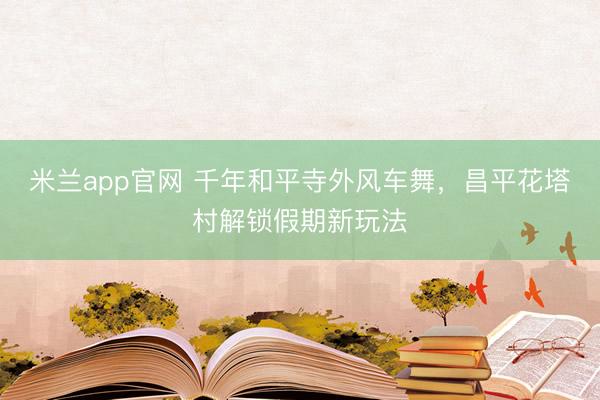 米兰app官网 千年和平寺外风车舞，昌平花塔村解锁假期新玩法