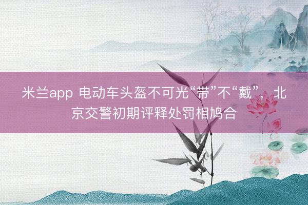 米兰app 电动车头盔不可光“带”不“戴”，北京交警初期评释处罚相鸠合