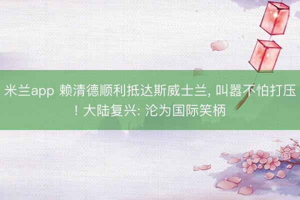 米兰app 赖清德顺利抵达斯威士兰, 叫嚣不怕打压! 大陆复兴: 沦为国际笑柄